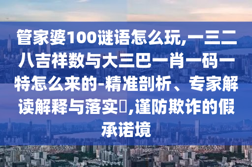 管家婆100謎語怎么玩,一三二八吉祥數與大三巴一肖一碼一特怎么來的-精準剖析、專家解讀解釋與落實?,謹防欺詐的假承諾境