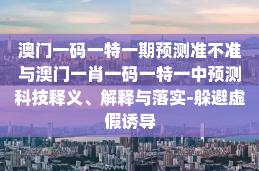 澳門一碼一特一期預測準不準與澳門一肖一碼一特一中預測科技釋義、解釋與落實-躲避虛假誘導