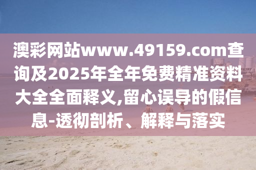 澳彩網站www.49159.соm查詢及2025年全年免費精準資料大全全面釋義,留心誤導的假信息-透徹剖析、解釋與落實