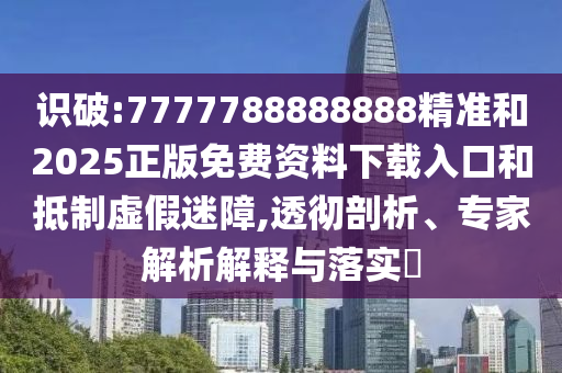 識破:7777788888888精準(zhǔn)和2025正版免費資料下載入口和抵制虛假迷障,透徹剖析、專家解析解釋與落實?