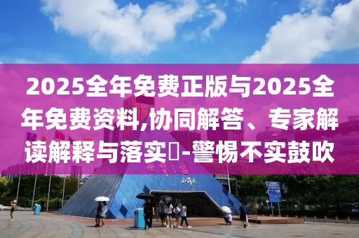 2025全年免費正版與2025全年免費資料,協同解答、專家解讀解釋與落實?-警惕不實鼓吹