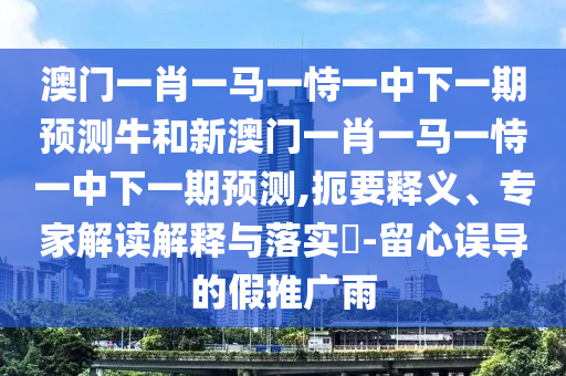 澳門一肖一馬一恃一中下一期預(yù)測牛和新澳門一肖一馬一恃一中下一期預(yù)測,扼要釋義、專家解讀解釋與落實(shí)?-留心誤導(dǎo)的假推廣雨