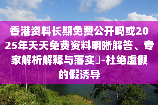 香港資料長期免費公開嗎或2025年天天免費資料明晰解答、專家解析解釋與落實?-杜絕虛假的假誘導
