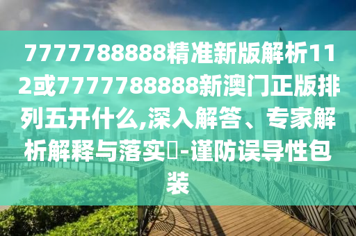 7777788888精準新版解析112或7777788888新澳門正版排列五開什么,深入解答、專家解析解釋與落實?-謹防誤導(dǎo)性包裝
