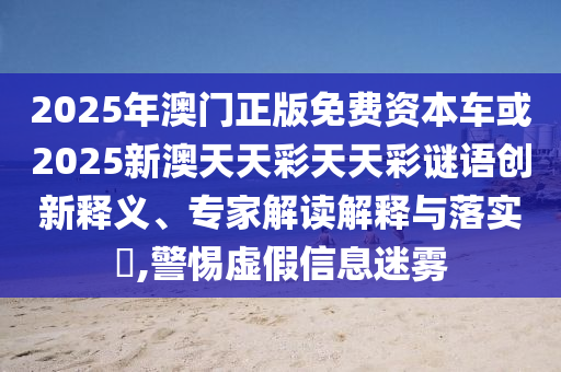 2025年澳門正版免費資本車或2025新澳天天彩天天彩謎語創新釋義、專家解讀解釋與落實?,警惕虛假信息迷霧