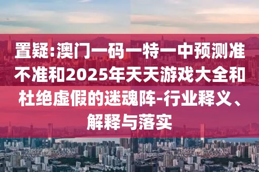 置疑:澳門一碼一特一中預測準不準和2025年天天游戲大全和杜絕虛假的迷魂陣-行業釋義、解釋與落實