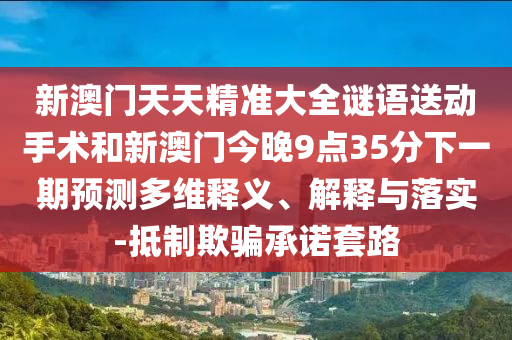 新澳門天天精準大全謎語送動手術和新澳門今晚9點35分下一期預測多維釋義、解釋與落實-抵制欺騙承諾套路