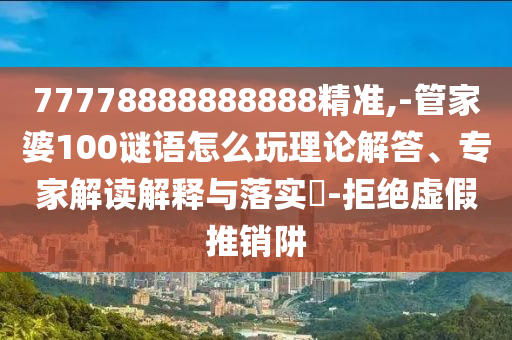 77778888888888精準,-管家婆100謎語怎么玩理論解答、專家解讀解釋與落實?-拒絕虛假推銷阱