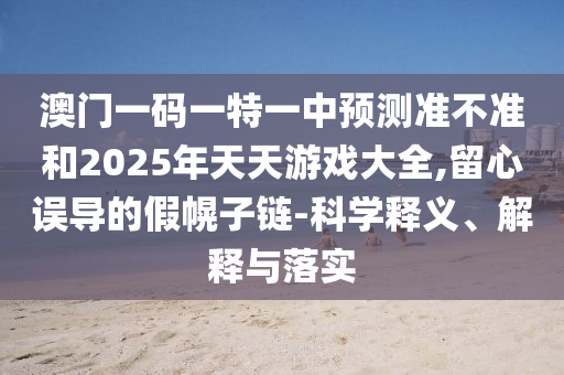 澳門一碼一特一中預測準不準和2025年天天游戲大全,留心誤導的假幌子鏈-科學釋義、解釋與落實
