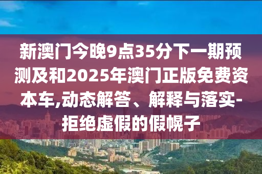 新澳門今晚9點35分下一期預測及和2025年澳門正版免費資本車,動態解答、解釋與落實-拒絕虛假的假幌子