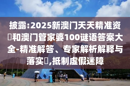 披露:2025新澳門天天精準(zhǔn)資枓和澳門管家婆100謎語答案大全-精準(zhǔn)解答、專家解析解釋與落實?,抵制虛假迷障