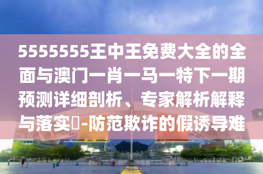5555555王中王免費大全的全面與澳門一肖一馬一特下一期預測詳細剖析、專家解析解釋與落實?-防范欺詐的假誘導難
