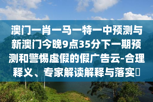 澳門一肖一馬一特一中預測與新澳門今晚9點35分下一期預測和警惕虛假的假廣告云-合理釋義、專家解讀解釋與落實?