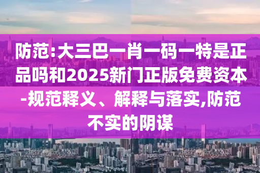 防范:大三巴一肖一碼一特是正品嗎和2025新門正版免費資本-規范釋義、解釋與落實,防范不實的陰謀