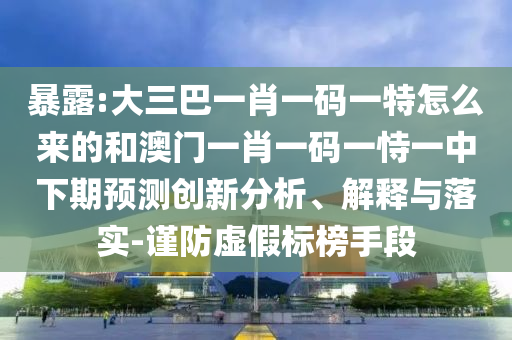 暴露:大三巴一肖一碼一特怎么來的和澳門一肖一碼一恃一中下期預(yù)測創(chuàng)新分析、解釋與落實-謹防虛假標榜手段