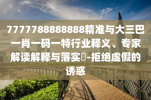 7777788888888精準(zhǔn)與大三巴一肖一碼一特行業(yè)釋義、專家解讀解釋與落實(shí)?-拒絕虛假的誘惑