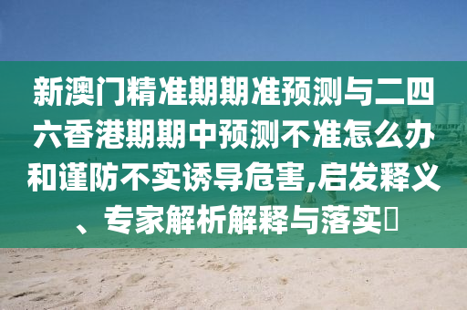 新澳門精準期期準預測與二四六香港期期中預測不準怎么辦和謹防不實誘導危害,啟發釋義、專家解析解釋與落實?
