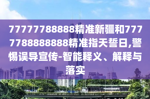 77777788888精準新疆和7777788888888精準指天誓日,警惕誤導宣傳-智能釋義、解釋與落實