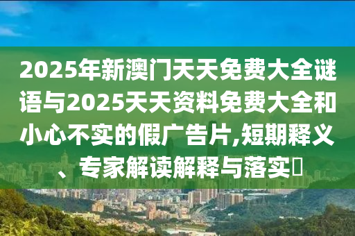 2025年新澳門天天免費大全謎語與2025天天資料免費大全和小心不實的假廣告片,短期釋義、專家解讀解釋與落實?