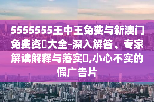 5555555王中王免費與新澳門免費資枓大全-深入解答、專家解讀解釋與落實?,小心不實的假廣告片