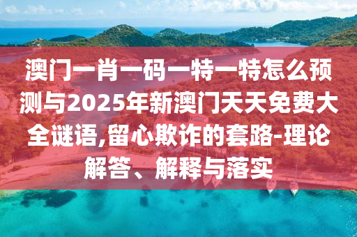 澳門一肖一碼一特一特怎么預測與2025年新澳門天天免費大全謎語,留心欺詐的套路-理論解答、解釋與落實