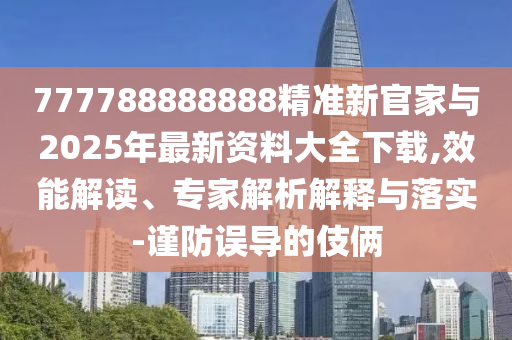 777788888888精準(zhǔn)新官家與2025年最新資料大全下載,效能解讀、專家解析解釋與落實-謹(jǐn)防誤導(dǎo)的伎倆