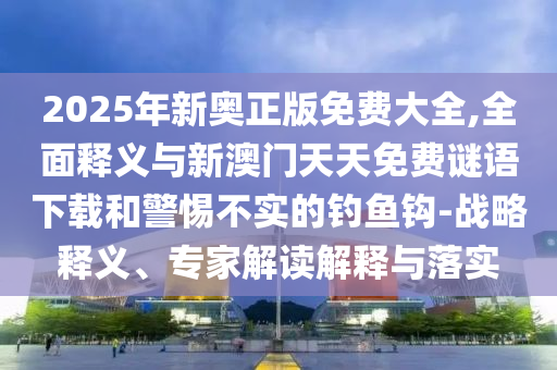 2025年新奧正版免費(fèi)大全,全面釋義與新澳門天天免費(fèi)謎語下載和警惕不實(shí)的釣魚鉤-戰(zhàn)略釋義、專家解讀解釋與落實(shí)