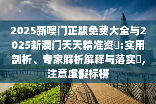 2025新噢門正版免費大全與2025新澳門天天精準資枓:實用剖析、專家解析解釋與落實?,注意虛假標榜