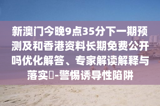 新澳門今晚9點(diǎn)35分下一期預(yù)測(cè)及和香港資料長(zhǎng)期免費(fèi)公開(kāi)嗎優(yōu)化解答、專家解讀解釋與落實(shí)?-警惕誘導(dǎo)性陷阱