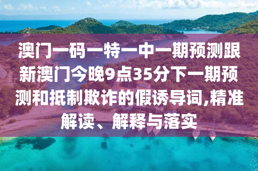 澳門一碼一特一中一期預測跟新澳門今晚9點35分下一期預測和抵制欺詐的假誘導詞,精準解讀、解釋與落實
