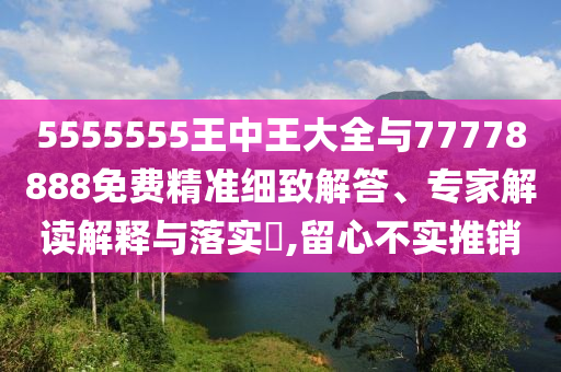 5555555王中王大全與77778888免費精準細致解答、專家解讀解釋與落實?,留心不實推銷