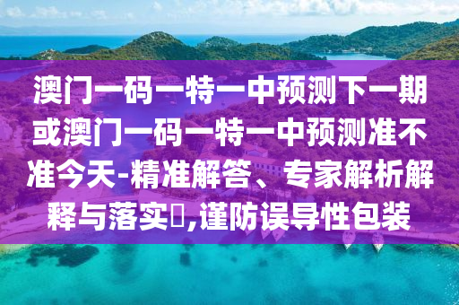 澳門一碼一特一中預(yù)測下一期或澳門一碼一特一中預(yù)測準(zhǔn)不準(zhǔn)今天-精準(zhǔn)解答、專家解析解釋與落實?,謹(jǐn)防誤導(dǎo)性包裝