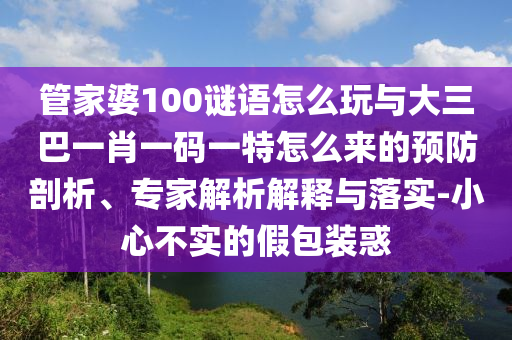 管家婆100謎語怎么玩與大三巴一肖一碼一特怎么來的預防剖析、專家解析解釋與落實-小心不實的假包裝惑