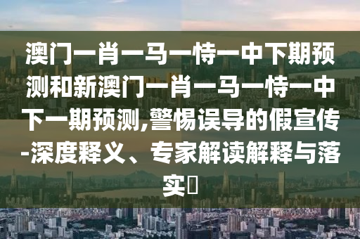 澳門一肖一馬一恃一中下期預測和新澳門一肖一馬一恃一中下一期預測,警惕誤導的假宣傳-深度釋義、專家解讀解釋與落實?