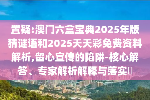 置疑:澳門六盒寶典2025年版猜謎語和2025天天彩免費資料解析,留心宣傳的陷阱-核心解答、專家解析解釋與落實?