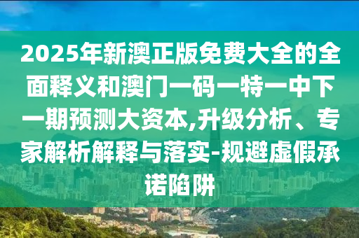 2025年新澳正版免費大全的全面釋義和澳門一碼一特一中下一期預測大資本,升級分析、專家解析解釋與落實-規避虛假承諾陷阱