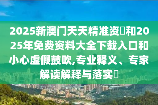 2025新澳門天天精準資枓和2025年免費資料大全下載入口和小心虛假鼓吹,專業(yè)釋義、專家解讀解釋與落實?
