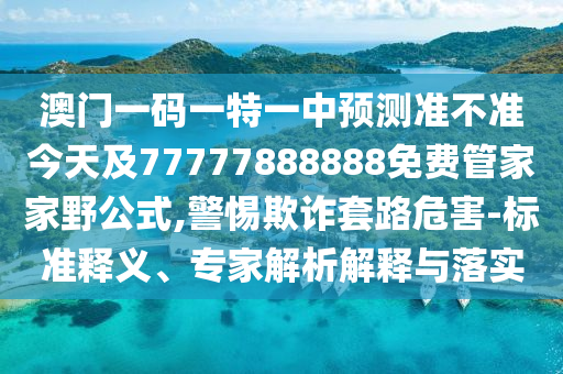 澳門一碼一特一中預測準不準今天及77777888888免費管家家野公式,警惕欺詐套路危害-標準釋義、專家解析解釋與落實
