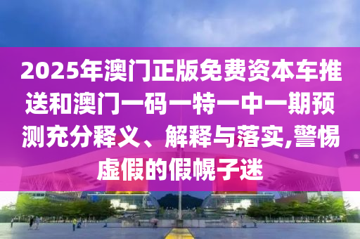 2025年澳門正版免費資本車推送和澳門一碼一特一中一期預測充分釋義、解釋與落實,警惕虛假的假幌子迷