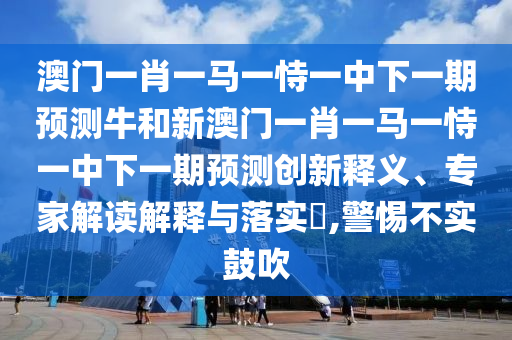 澳門一肖一馬一恃一中下一期預(yù)測牛和新澳門一肖一馬一恃一中下一期預(yù)測創(chuàng)新釋義、專家解讀解釋與落實(shí)?,警惕不實(shí)鼓吹