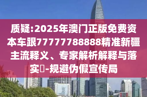 質疑:2025年澳門正版免費資本車跟77777788888精準新疆主流釋義、專家解析解釋與落實?-規避偽假宣傳局