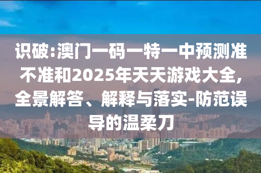 識破:澳門一碼一特一中預測準不準和2025年天天游戲大全,全景解答、解釋與落實-防范誤導的溫柔刀