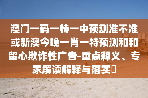 澳門一碼一特一中預(yù)測準(zhǔn)不準(zhǔn)或新澳今晚一肖一特預(yù)測和和留心欺詐性廣告-重點(diǎn)釋義、專家解讀解釋與落實(shí)?