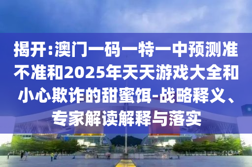 揭開:澳門一碼一特一中預測準不準和2025年天天游戲大全和小心欺詐的甜蜜餌-戰略釋義、專家解讀解釋與落實