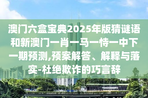 澳門六盒寶典2025年版猜謎語和新澳門一肖一馬一恃一中下一期預測,預案解答、解釋與落實-杜絕欺詐的巧言辭