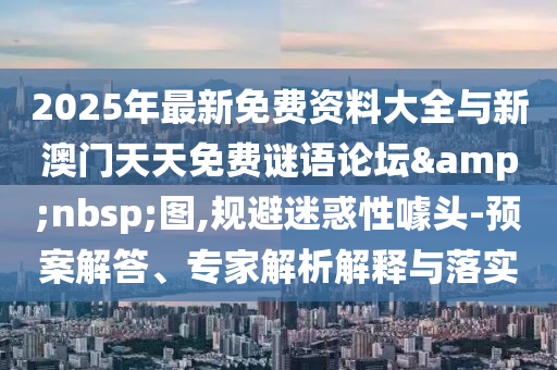 2025年最新免費資料大全與新澳門天天免費謎語論壇&nbsp;圖,規避迷惑性噱頭-預案解答、專家解析解釋與落實