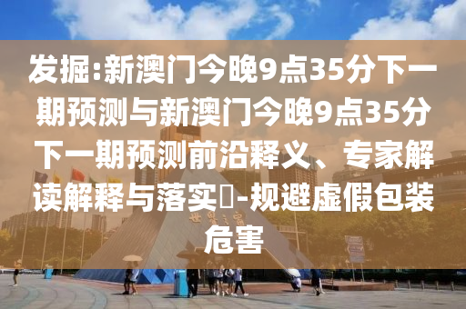 發(fā)掘:新澳門今晚9點35分下一期預(yù)測與新澳門今晚9點35分下一期預(yù)測前沿釋義、專家解讀解釋與落實?-規(guī)避虛假包裝危害