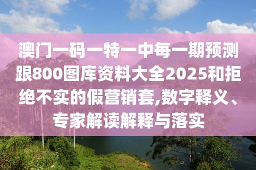 澳門一碼一特一中每一期預測跟800圖庫資料大全2025和拒絕不實的假營銷套,數字釋義、專家解讀解釋與落實