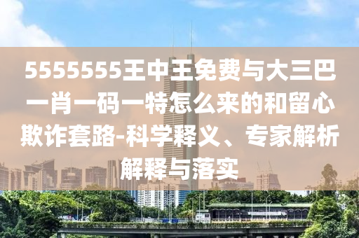 5555555王中王免費(fèi)與大三巴一肖一碼一特怎么來(lái)的和留心欺詐套路-科學(xué)釋義、專(zhuān)家解析解釋與落實(shí)
