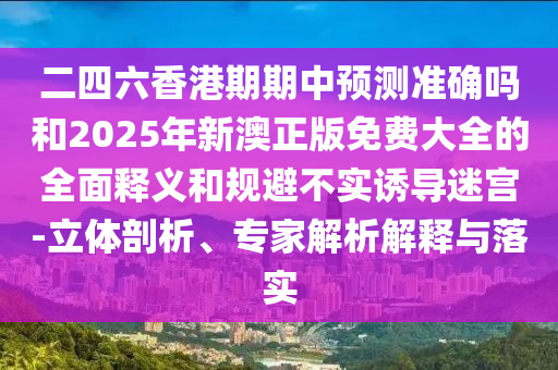 二四六香港期期中預(yù)測(cè)準(zhǔn)確嗎和2025年新澳正版免費(fèi)大全的全面釋義和規(guī)避不實(shí)誘導(dǎo)迷宮-立體剖析、專(zhuān)家解析解釋與落實(shí)